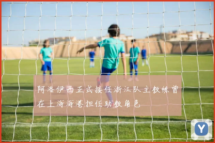 阿洛伊西正式接任浙江队主教练曾在上海海港担任助教角色