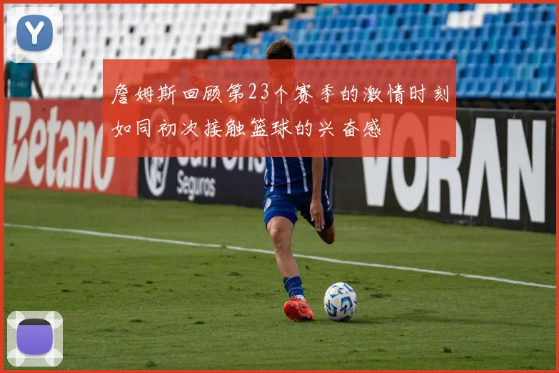 詹姆斯回顾第23个赛季的激情时刻如同初次接触篮球的兴奋感