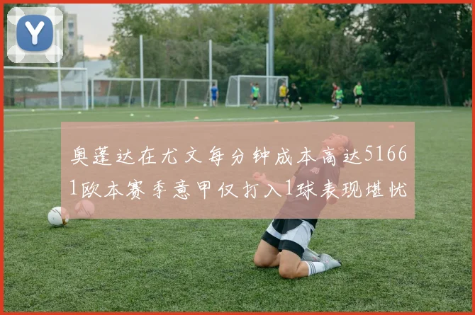 奥蓬达在尤文每分钟成本高达51661欧本赛季意甲仅打入1球表现堪忧