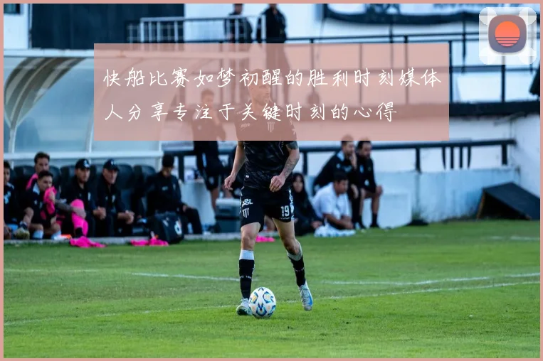 快船比赛如梦初醒的胜利时刻媒体人分享专注于关键时刻的心得