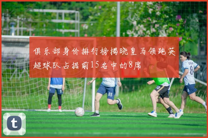 俱乐部身价排行榜揭晓皇马领跑英超球队占据前15名中的8席