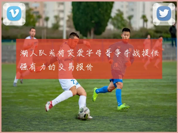 湖人队或将突袭字母哥争夺战提供强有力的交易报价