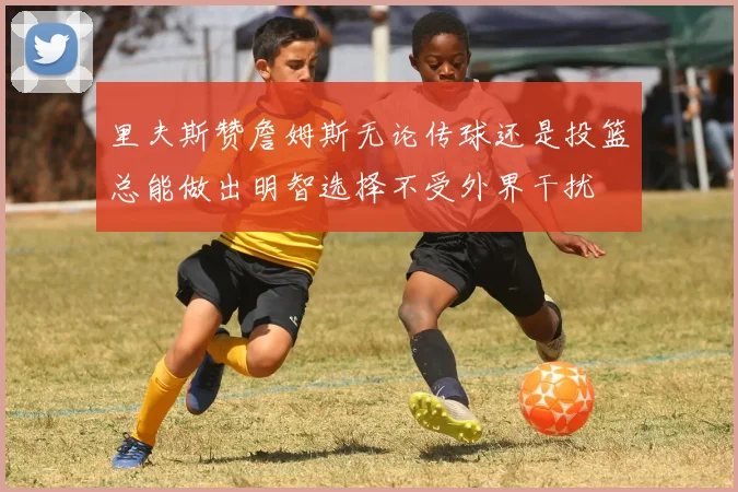 里夫斯赞詹姆斯无论传球还是投篮总能做出明智选择不受外界干扰