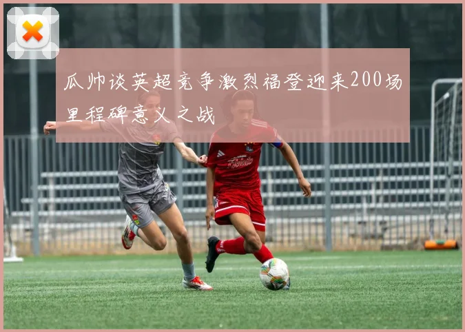 瓜帅谈英超竞争激烈福登迎来200场里程碑意义之战