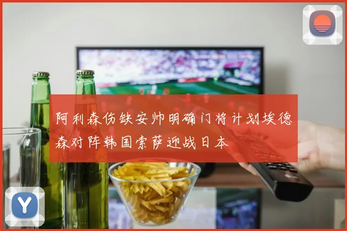 阿利森伤缺安帅明确门将计划埃德森对阵韩国索萨迎战日本