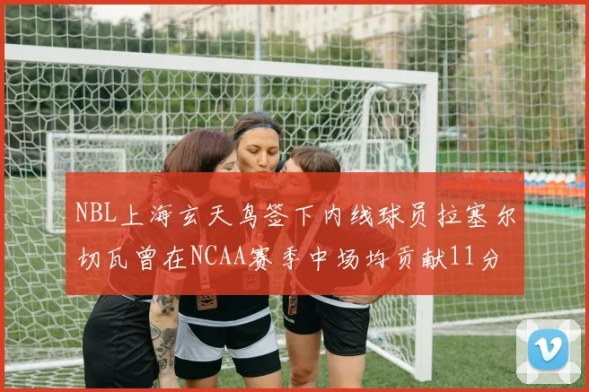 NBL上海玄天鸟签下内线球员拉塞尔切瓦曾在NCAA赛季中场均贡献11分8篮板