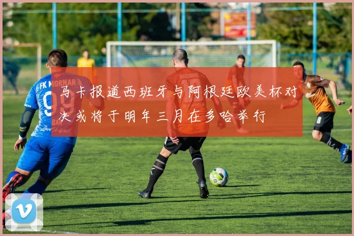 马卡报道西班牙与阿根廷欧美杯对决或将于明年三月在多哈举行