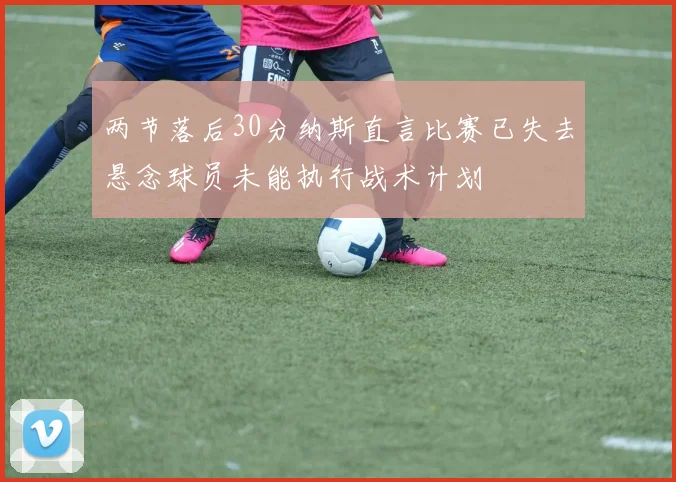 两节落后30分纳斯直言比赛已失去悬念球员未能执行战术计划