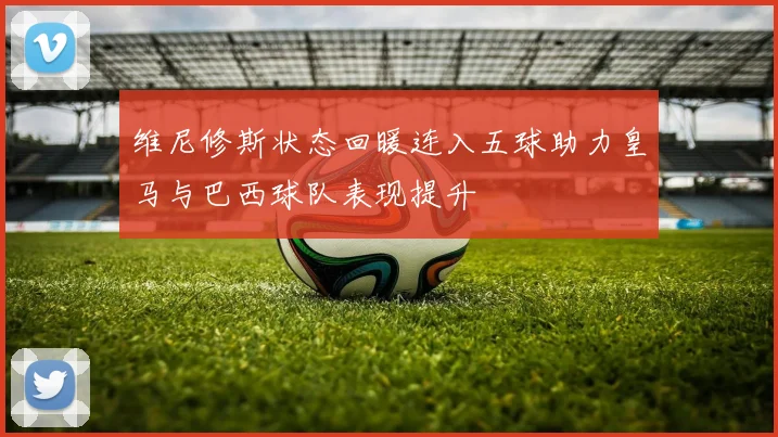 维尼修斯状态回暖连入五球助力皇马与巴西球队表现提升