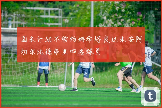 国米计划不续约姆希塔良达米安阿切尔比德弗里四名球员