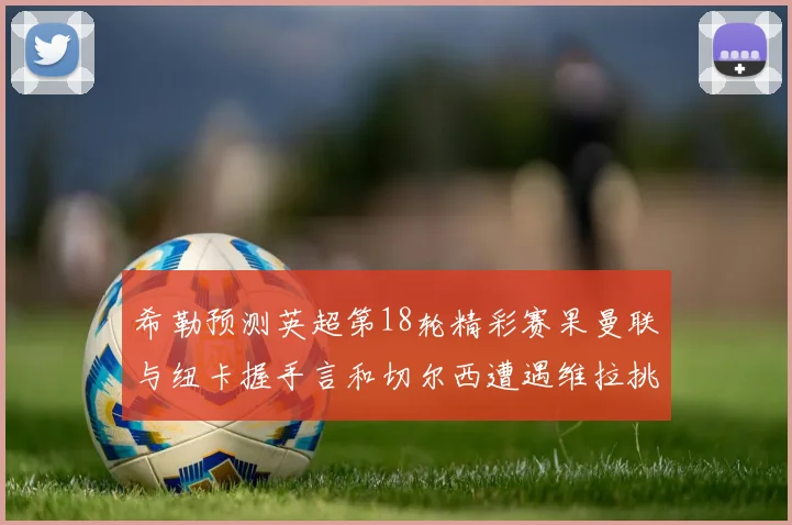 希勒预测英超第18轮精彩赛果曼联与纽卡握手言和切尔西遭遇维拉挑战落败