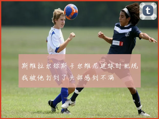 斯维拉尔称斯卡尔维尼进球时犯规我被他打到了头部感到不满