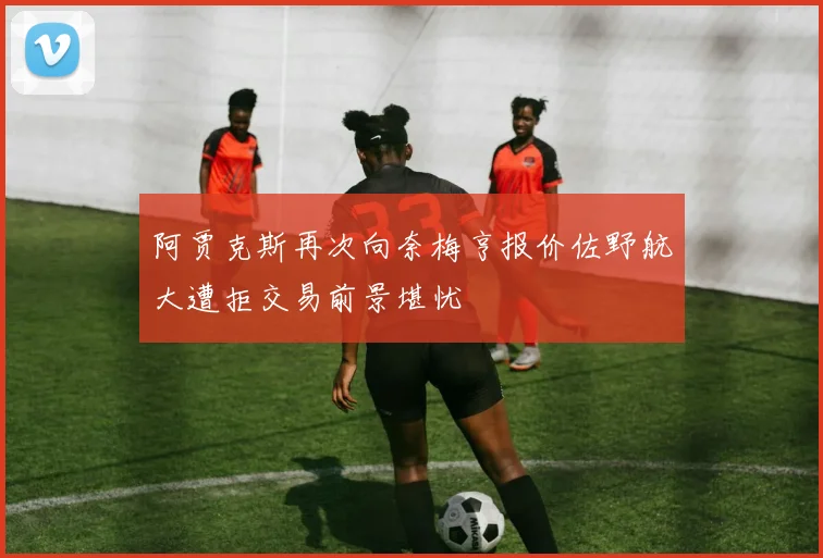 阿贾克斯再次向奈梅亨报价佐野航大遭拒交易前景堪忧