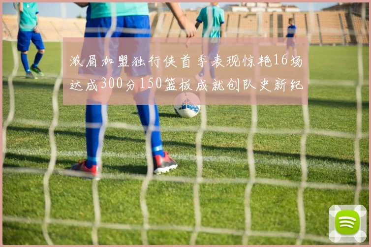 浓眉加盟独行侠首季表现惊艳16场达成300分150篮板成就创队史新纪录