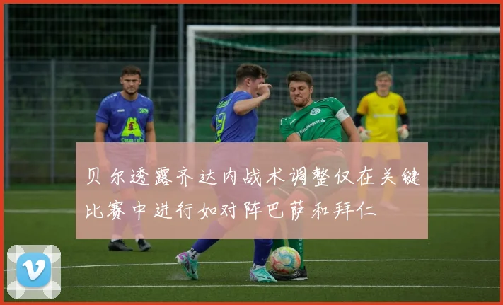 贝尔透露齐达内战术调整仅在关键比赛中进行如对阵巴萨和拜仁