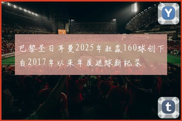 巴黎圣日耳曼2025年狂轰160球创下自2017年以来年度进球新纪录