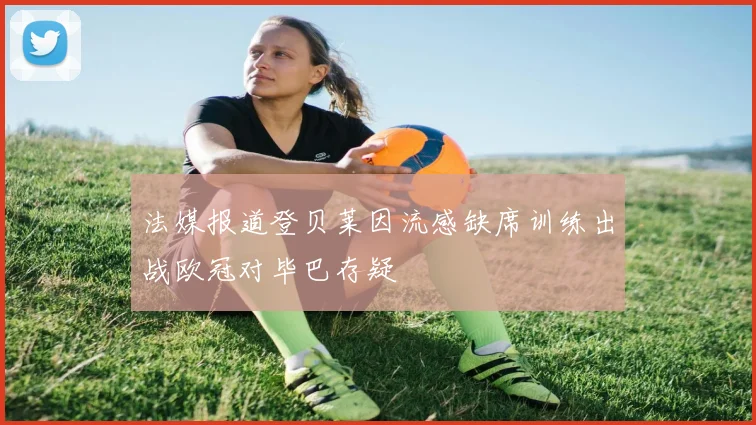 法媒报道登贝莱因流感缺席训练出战欧冠对毕巴存疑