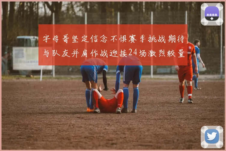 字母哥坚定信念不惧赛季挑战期待与队友并肩作战迎接24场激烈较量