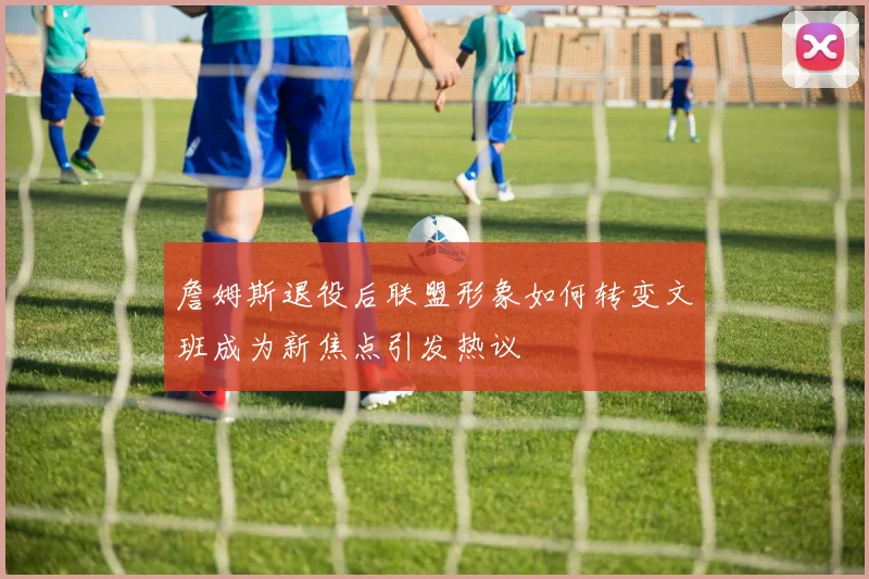 詹姆斯退役后联盟形象如何转变文班成为新焦点引发热议