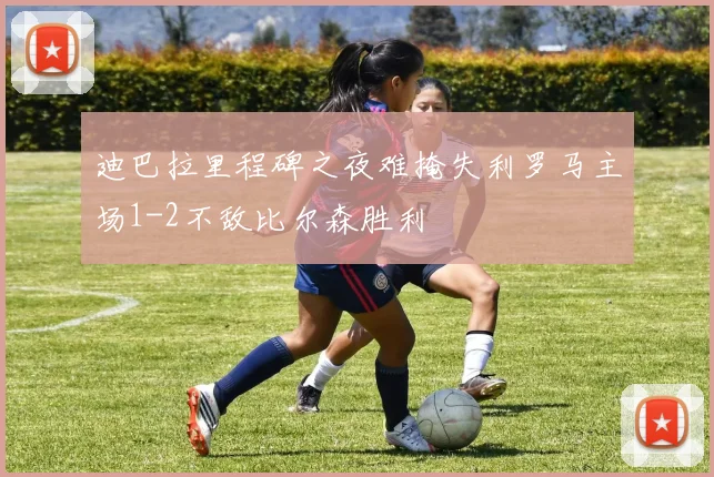 迪巴拉里程碑之夜难掩失利罗马主场1-2不敌比尔森胜利