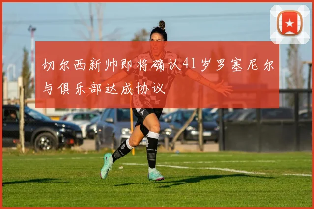 切尔西新帅即将确认41岁罗塞尼尔与俱乐部达成协议