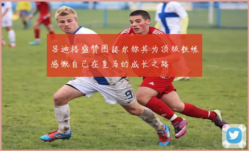 吕迪格盛赞图赫尔称其为顶级教练感慨自己在皇马的成长之路