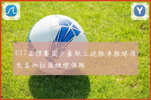 U17亚预赛国少豪取三连胜净胜球领先孟加拉国继续领跑