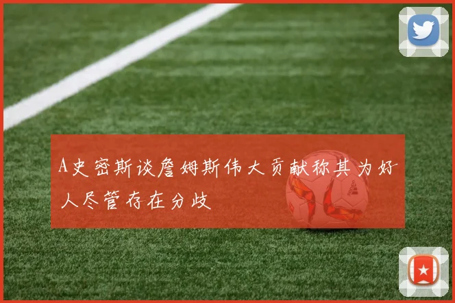 A史密斯谈詹姆斯伟大贡献称其为好人尽管存在分歧